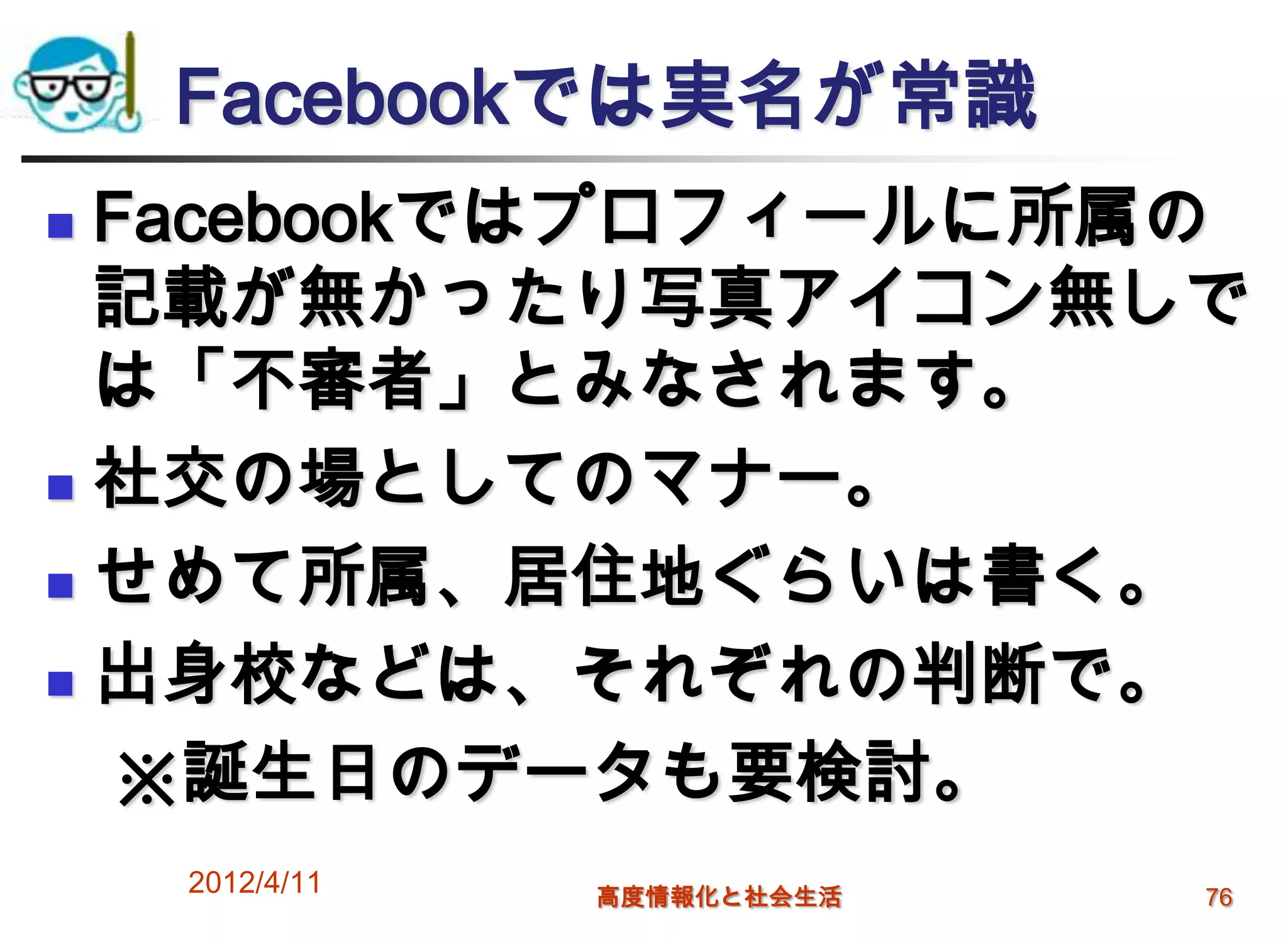 Facebookでは実名が常識
 Facebookではプロフィールに所属の
  記載が無かったり写真アイコン無しで
  は「不審者」とみなされます。
 社交の場としてのマナー。

 せめて所属、居住地ぐらいは書く。

 出身校などは、それぞれの判断で。

  ※誕生日のデータも要検討。
    2012/4/11   高度情報化と社会生活   76
 