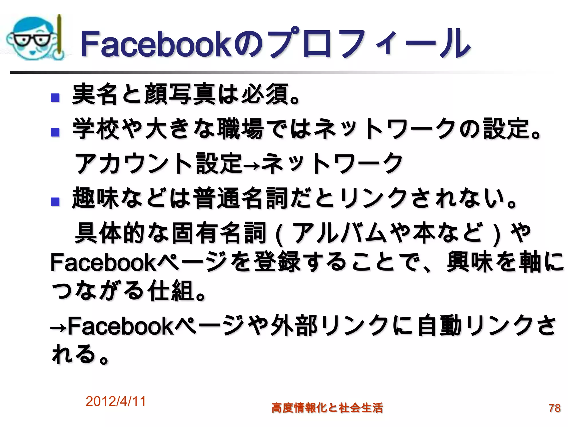 Facebookのプロフィール
 実名と顔写真は必須。
 学校や大きな職場ではネットワークの設定。

  アカウント設定→ネットワーク
 趣味などは普通名詞だとリンクされない。

  具体的な固有名詞（アルバムや本など）や
Facebookページを登録することで、興味を軸に
つながる仕組。
→Facebookページや外部リンクに自動リンクさ
れる。
    2012/4/11   高度情報化と社会生活   78
 