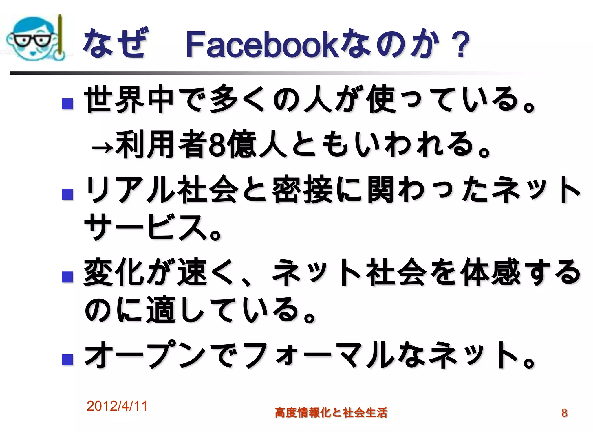 なぜ Facebookなのか？
 世界中で多くの人が使っている。
  →利用者8億人ともいわれる。
 リアル社会と密接に関わったネット

  サービス。
 変化が速く、ネット社会を体感する

  のに適している。
 オープンでフォーマルなネット。

    2012/4/11   高度情報化と社会生活   8
 