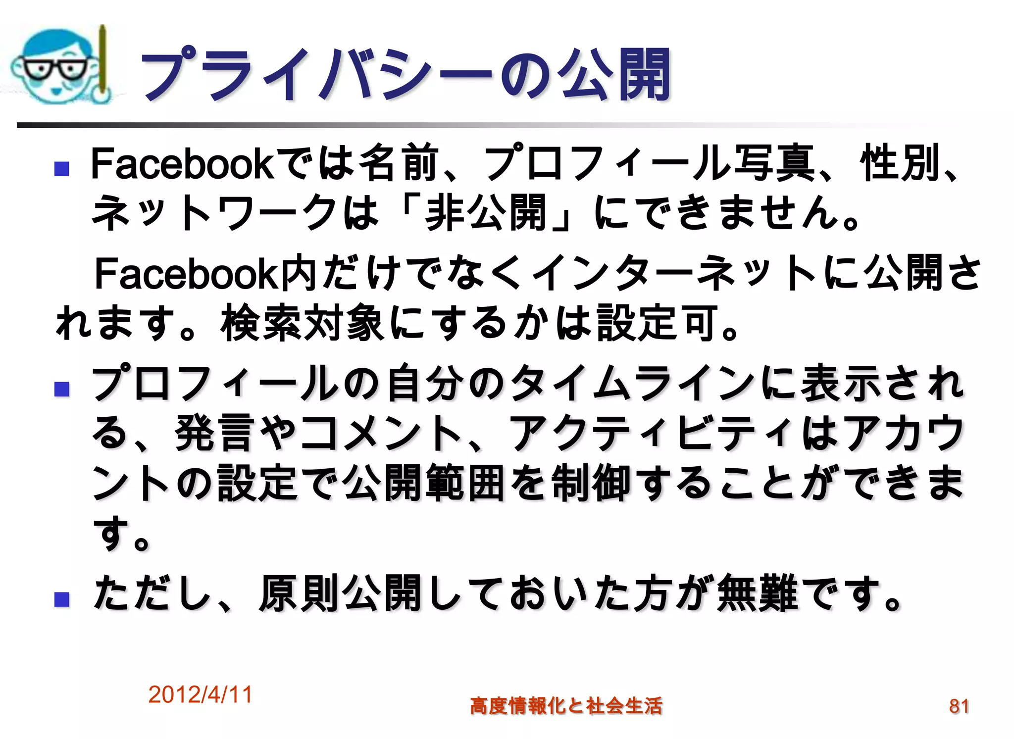 プライバシーの公開
 Facebookでは名前、プロフィール写真、性別、
  ネットワークは「非公開」にできません。
  Facebook内だけでなくインターネットに公開さ
れます。検索対象にするかは設定可。
 プロフィールの自分のタイムラインに表示され

  る、発言やコメント、アクティビティはアカウ
  ントの設定で公開範囲を制御することができま
  す。
 ただし、原則公開しておいた方が無難です。


    2012/4/11   高度情報化と社会生活   81
 