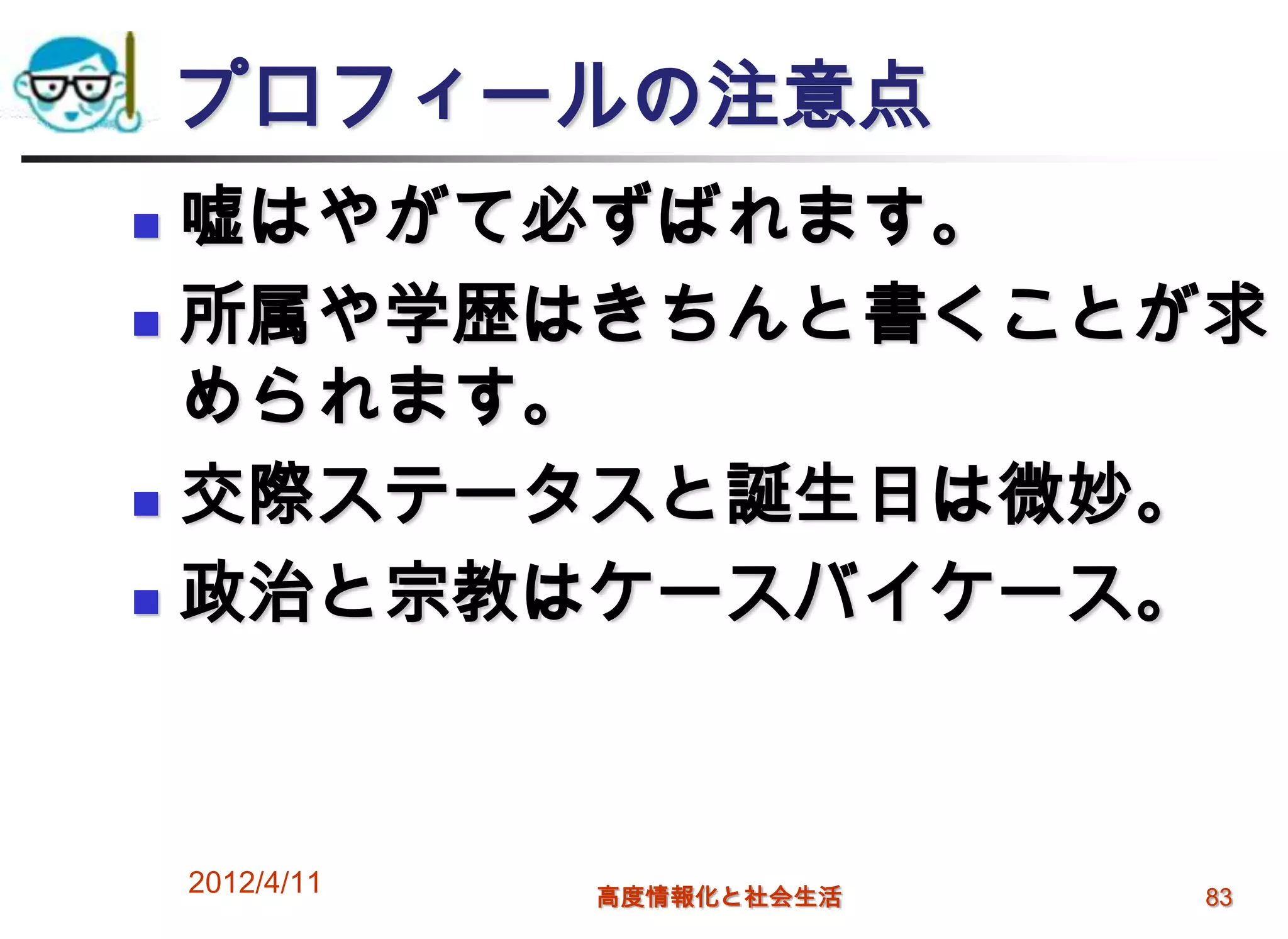 プロフィールの注意点
 嘘はやがて必ずばれます。
 所属や学歴はきちんと書くことが求

  められます。
 交際ステータスと誕生日は微妙。

 政治と宗教はケースバイケース。




    2012/4/11   高度情報化と社会生活   83
 