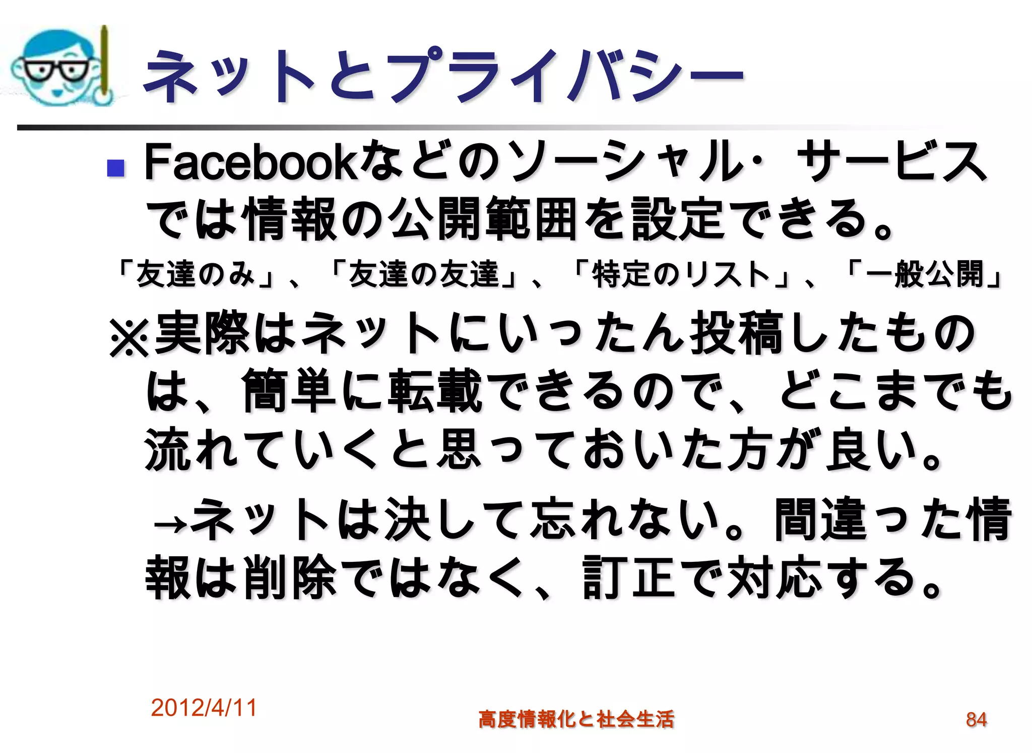 ネットとプライバシー
   Facebookなどのソーシャル・サービス
    では情報の公開範囲を設定できる。
「友達のみ」、「友達の友達」、「特定のリスト」、「一般公開」

※実際はネットにいったん投稿したもの
 は、簡単に転載できるので、どこまでも
 流れていくと思っておいた方が良い。
 →ネットは決して忘れない。間違った情
 報は削除ではなく、訂正で対応する。

    2012/4/11   高度情報化と社会生活   84
 