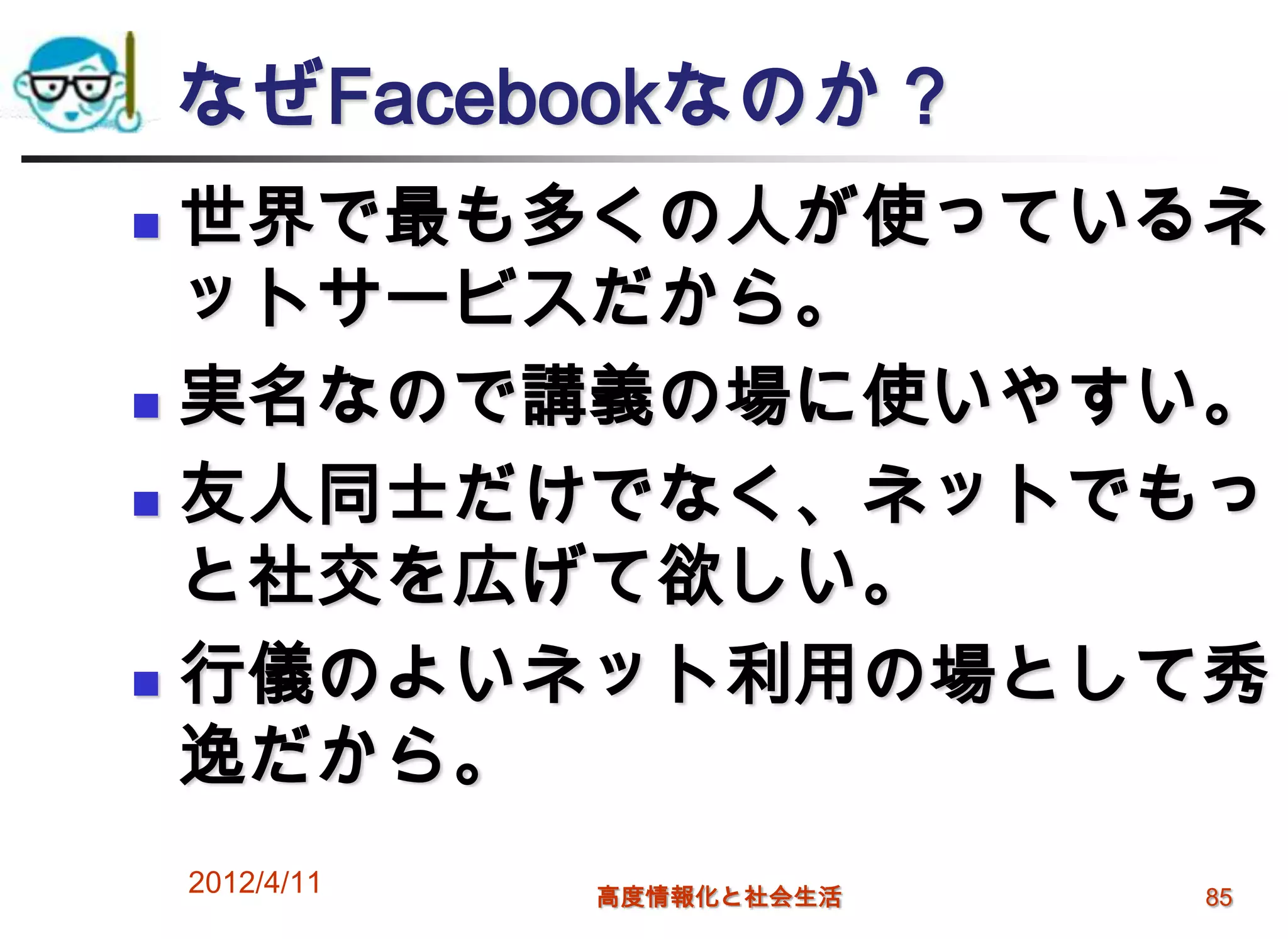 なぜFacebookなのか？
 世界で最も多くの人が使っているネ
  ットサービスだから。
 実名なので講義の場に使いやすい。

 友人同士だけでなく、ネットでもっ
  と社交を広げて欲しい。
 行儀のよいネット利用の場として秀
  逸だから。
    2012/4/11   高度情報化と社会生活   85
 