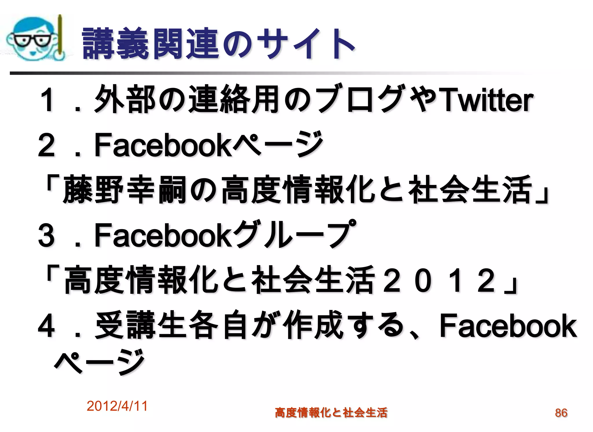 講義関連のサイト
１．外部の連絡用のブログやTwitter
２．Facebookページ
「藤野幸嗣の高度情報化と社会生活」
３．Facebookグループ
「高度情報化と社会生活２０１２」
４．受講生各自が作成する、Facebook
 ページ
  2012/4/11   高度情報化と社会生活   86
 