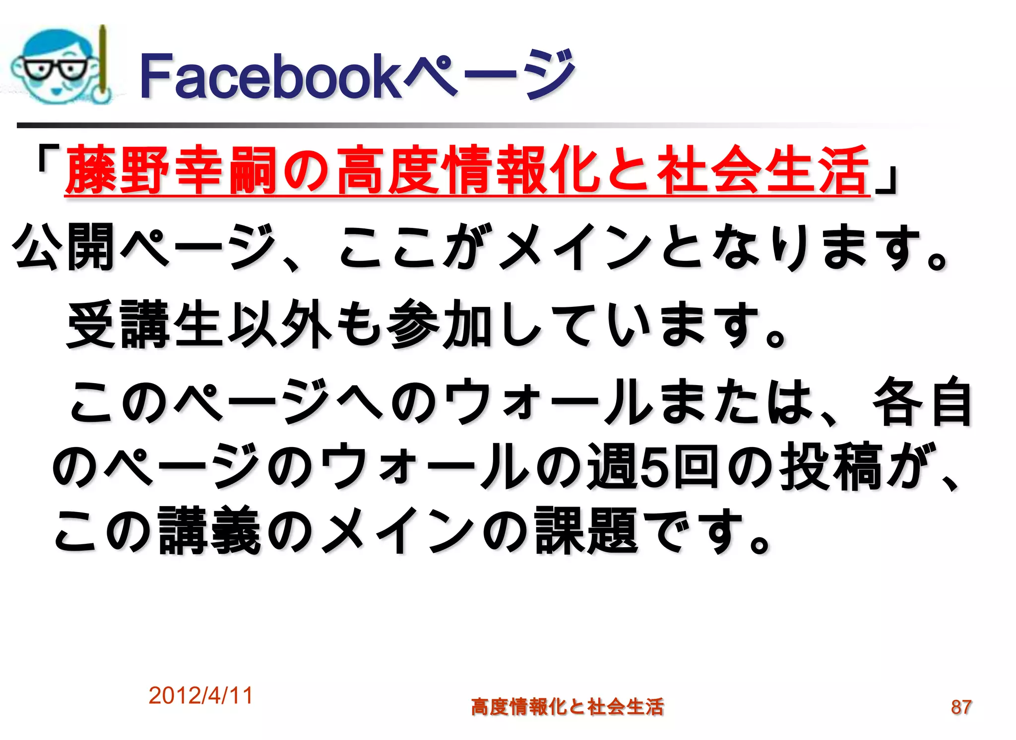 Facebookページ
「藤野幸嗣の高度情報化と社会生活」
公開ページ、ここがメインとなります。
 受講生以外も参加しています。
 このページへのウォールまたは、各自
 のページのウォールの週5回の投稿が、
 この講義のメインの課題です。

  2012/4/11   高度情報化と社会生活   87
 