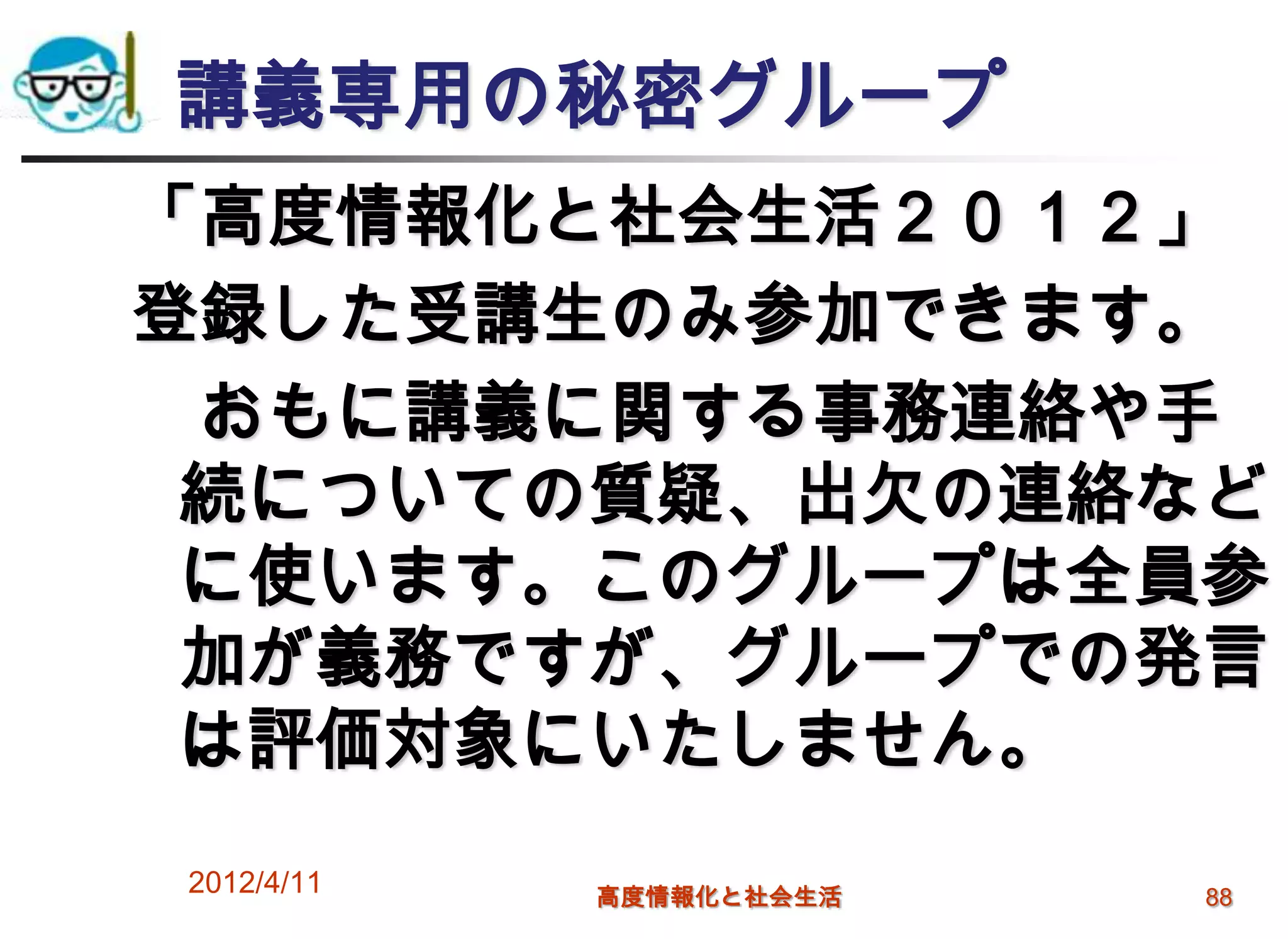 講義専用の秘密グループ
「高度情報化と社会生活２０１２」
登録した受講生のみ参加できます。
 おもに講義に関する事務連絡や手
 続についての質疑、出欠の連絡など
 に使います。このグループは全員参
 加が義務ですが、グループでの発言
 は評価対象にいたしません。
2012/4/11   高度情報化と社会生活   88
 