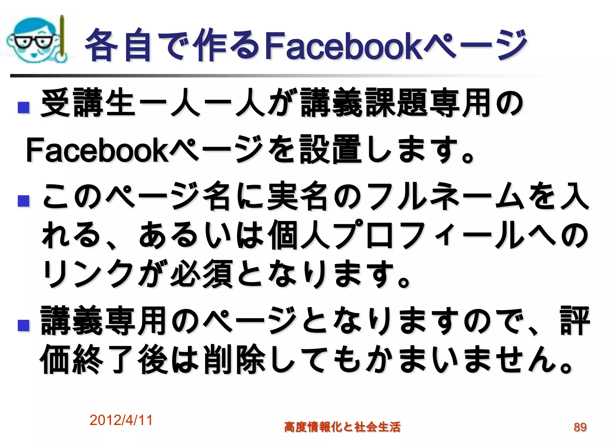 各自で作るFacebookページ
 受講生一人一人が講義課題専用の
 Facebookページを設置します。
 このページ名に実名のフルネームを入

  れる、あるいは個人プロフィールへの
  リンクが必須となります。
 講義専用のページとなりますので、評
  価終了後は削除してもかまいません。
    2012/4/11   高度情報化と社会生活   89
 
