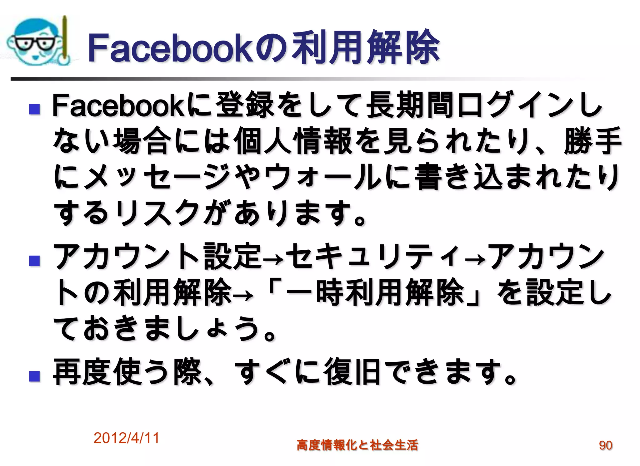 Facebookの利用解除
   Facebookに登録をして長期間ログインし
    ない場合には個人情報を見られたり、勝手
    にメッセージやウォールに書き込まれたり
    するリスクがあります。
   アカウント設定→セキュリティ→アカウン
    トの利用解除→「一時利用解除」を設定し
    ておきましょう。
   再度使う際、すぐに復旧できます。

     2012/4/11   高度情報化と社会生活   90
 