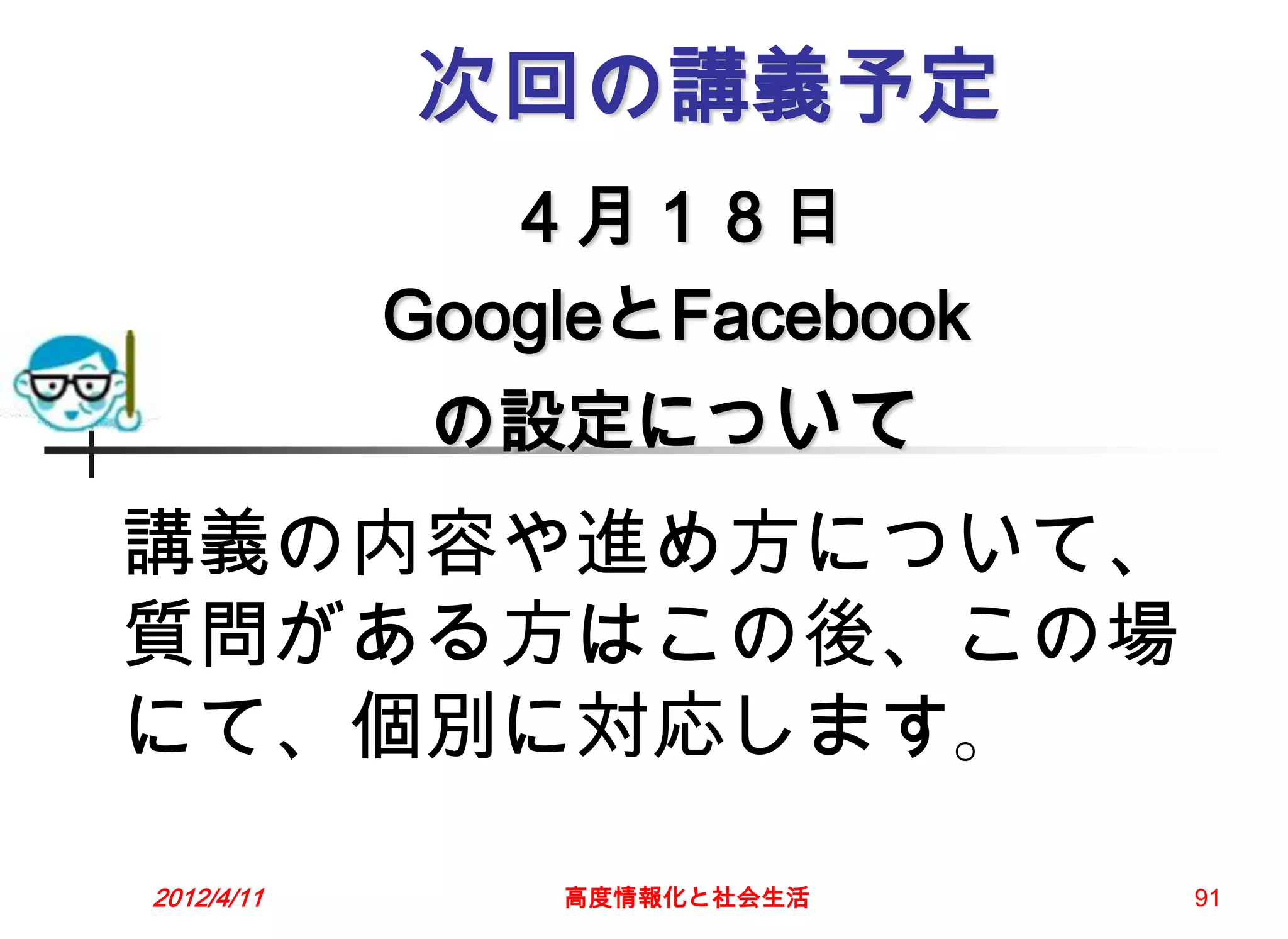 次回の講義予定
               ４月１８日
            GoogleとFacebook
             の設定について
講義の内容や進め方について、
質問がある方はこの後、この場
にて、個別に対応します。

2012/4/11       高度情報化と社会生活    91
 
