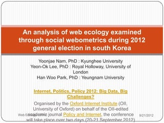 An analysis of web ecology examined
through social webometrics during 2012
    general election in south Korea
         Yoonjae Nam, PhD : Kyunghee University
      Yeon-Ok Lee, PhD : Royal Holloway, University of
                         London
        Han Woo Park, PhD : Yeungnam University

         Internet, Politics, Policy 2012: Big Data, Big
                            Challenges?
         Organised by the Oxford Internet Institute (OII,
         University of Oxford) on behalf of the OII-edited
Web Ecology - 2012 journal Policy and Internet, the conference
     academic                                                    9/21/2012
    will take place over two days (20-21 September 2012)
 
