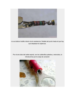 no se doble el rabillo interior de la resistencia. Detalle del punto hasta el que hay
                             que desplazar la caperuza.




  Por el otro lado del cable espiral, con los cablecillos pelados y retorcidos, lo
                      introducimos por la oreja de conexión
 
