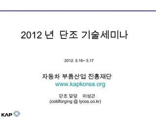 2012 년 단조 기술세미나
2012. 5.16~ 5.17

자동차 부품산업 진흥재단
www.kapkorea.org
단조 담당 이성근
(coldforging @ lycos.co.kr)

 