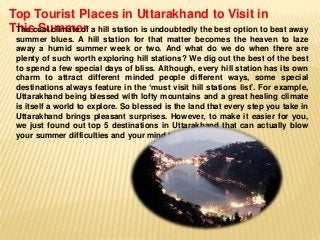 Top Tourist Places in Uttarakhand to Visit in
The Summer
Thiscool climate of a hill station is undoubtedly the best option to beat away
summer blues. A hill station for that matter becomes the heaven to laze
away a humid summer week or two. And what do we do when there are
plenty of such worth exploring hill stations? We dig out the best of the best
to spend a few special days of bliss. Although, every hill station has its own
charm to attract different minded people different ways, some special
destinations always feature in the ‘must visit hill stations list’. For example,
Uttarakhand being blessed with lofty mountains and a great healing climate
is itself a world to explore. So blessed is the land that every step you take in
Uttarakhand brings pleasant surprises. However, to make it easier for you,
we just found out top 5 destinations in Uttarakhand that can actually blow
your summer difficulties and your mind too.

 