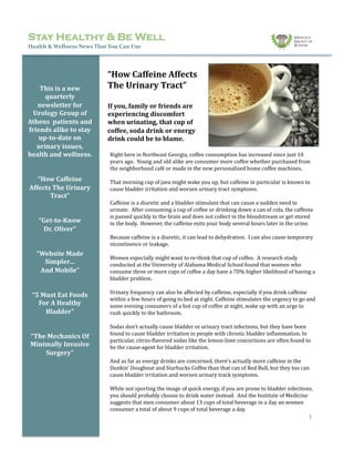 Stay Healthy & Be Well
Health	
  &	
  Wellness	
  News	
  That	
  You	
  Can	
  Use	
  
This	
  is	
  a	
  new	
  
quarterly	
  
newsletter	
  for	
  
Urology	
  Group	
  of	
  
Athens	
  	
  patients	
  and	
  
friends	
  alike	
  to	
  stay	
  
up-­to-­date	
  on	
  
urinary	
  issues,	
  
health	
  and	
  wellness.	
  
“How	
  Caffeine	
  
Affects	
  The	
  Urinary	
  
Tract”	
  
“Get-­to-­Know	
  	
  
Dr.	
  Oliver”	
  
“Website	
  Made	
  
Simpler…	
  	
  
And	
  Mobile”	
  
“5	
  Must	
  Eat	
  Foods	
  
For	
  A	
  Healthy	
  
Bladder”	
  
“The	
  Mechanics	
  Of	
  
Minimally	
  Invasive	
  
Surgery”	
  
“How	
  Caffeine	
  Affects	
  
The	
  Urinary	
  Tract”	
  
If	
  you,	
  family	
  or	
  friends	
  are	
  
experiencing	
  discomfort	
  
when	
  urinating,	
  that	
  cup	
  of	
  
coffee,	
  soda	
  drink	
  or	
  energy	
  
drink	
  could	
  be	
  to	
  blame.	
  	
  
Right	
  here	
  in	
  Northeast	
  Georgia,	
  coffee	
  consumption	
  has	
  increased	
  since	
  just	
  10	
  
years	
  ago.	
  	
  Young	
  and	
  old	
  alike	
  are	
  consumer	
  more	
  coffee	
  whether	
  purchased	
  from	
  
the	
  neighborhood	
  café	
  or	
  made	
  in	
  the	
  new	
  personalized	
  home	
  coffee	
  machines.	
  	
  
That	
  morning	
  cup	
  of	
  java	
  might	
  wake	
  you	
  up,	
  but	
  caffeine	
  in	
  particular	
  is	
  known	
  to	
  
cause	
  bladder	
  irritation	
  and	
  worsen	
  urinary	
  tract	
  symptoms.	
  	
  
Caffeine	
  is	
  a	
  diuretic	
  and	
  a	
  bladder	
  stimulant	
  that	
  can	
  cause	
  a	
  sudden	
  need	
  to	
  
urinate.	
  	
  After	
  consuming	
  a	
  cup	
  of	
  coffee	
  or	
  drinking	
  down	
  a	
  can	
  of	
  cola,	
  the	
  caffeine	
  
is	
  passed	
  quickly	
  to	
  the	
  brain	
  and	
  does	
  not	
  collect	
  in	
  the	
  bloodstream	
  or	
  get	
  stored	
  
in	
  the	
  body.	
  	
  However,	
  the	
  caffeine	
  exits	
  your	
  body	
  several	
  hours	
  later	
  in	
  the	
  urine.	
  
Because	
  caffeine	
  is	
  a	
  diuretic,	
  it	
  can	
  lead	
  to	
  dehydration.	
  	
  I	
  can	
  also	
  cause	
  temporary	
  
incontinence	
  or	
  leakage.	
  	
  
Women	
  especially	
  might	
  want	
  to	
  re-­‐think	
  that	
  cup	
  of	
  coffee.	
  	
  A	
  research	
  study	
  
conducted	
  at	
  the	
  University	
  of	
  Alabama	
  Medical	
  School	
  found	
  that	
  women	
  who	
  
consume	
  three	
  or	
  more	
  cups	
  of	
  coffee	
  a	
  day	
  have	
  a	
  70%	
  higher	
  likelihood	
  of	
  having	
  a	
  
bladder	
  problem.	
  	
  
Urinary	
  frequency	
  can	
  also	
  be	
  affected	
  by	
  caffeine,	
  especially	
  if	
  you	
  drink	
  caffeine	
  
within	
  a	
  few	
  hours	
  of	
  going	
  to	
  bed	
  at	
  night.	
  Caffeine	
  stimulates	
  the	
  urgency	
  to	
  go	
  and	
  
some	
  evening	
  consumers	
  of	
  a	
  hot	
  cup	
  of	
  coffee	
  at	
  night,	
  wake	
  up	
  with	
  an	
  urge	
  to	
  
rush	
  quickly	
  to	
  the	
  bathroom.	
  	
  
Sodas	
  don’t	
  actually	
  cause	
  bladder	
  or	
  urinary	
  tract	
  infections,	
  but	
  they	
  have	
  been	
  
found	
  to	
  cause	
  bladder	
  irritation	
  in	
  people	
  with	
  chronic	
  bladder	
  inSlammation.	
  In	
  
particular,	
  citrus-­‐Slavored	
  sodas	
  like	
  the	
  lemon-­‐lime	
  concoctions	
  are	
  often	
  found	
  to	
  
be	
  the	
  cause-­‐agent	
  for	
  bladder	
  irritation.	
  
And	
  as	
  far	
  as	
  energy	
  drinks	
  are	
  concerned,	
  there’s	
  actually	
  more	
  caffeine	
  in	
  the	
  
Dunkin’	
  Doughnut	
  and	
  Starbucks	
  Coffee	
  than	
  that	
  can	
  of	
  Red	
  Bull,	
  but	
  they	
  too	
  can	
  
cause	
  bladder	
  irritation	
  and	
  worsen	
  urinary	
  track	
  symptoms.	
  
While	
  not	
  sporting	
  the	
  image	
  of	
  quick	
  energy,	
  if	
  you	
  are	
  prone	
  to	
  bladder	
  infections,	
  
you	
  should	
  probably	
  choose	
  to	
  drink	
  water	
  instead.	
  	
  And	
  the	
  Institute	
  of	
  Medicine	
  
suggests	
  that	
  men	
  consumer	
  about	
  13	
  cups	
  of	
  total	
  beverage	
  in	
  a	
  day	
  an	
  women	
  
consumer	
  a	
  total	
  of	
  about	
  9	
  cups	
  of	
  total	
  beverage	
  a	
  day.	
  	
  
1
 
