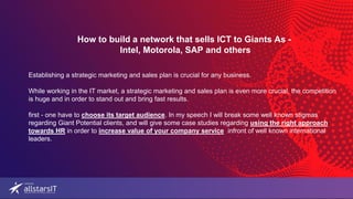 How to build a network that sells ICT to Giants As -
Intel, Motorola, SAP and others
Establishing a strategic marketing and sales plan is crucial for any business.
While working in the IT market, a strategic marketing and sales plan is even more crucial, the competition
is huge and in order to stand out and bring fast results.
first - one have to choose its target audience. In my speech I will break some well known stigmas
regarding Giant Potential clients, and will give some case studies regarding using the right approach
towards HR in order to increase value of your company service infront of well known international
leaders.
 