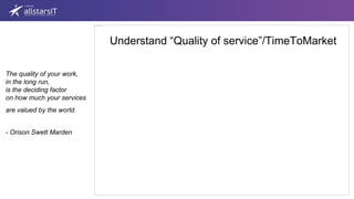 Understand “Quality of service”/TimeToMarket
The quality of your work,
in the long run,
is the deciding factor
on how much your services
are valued by the world.
- Orison Swett Marden
 