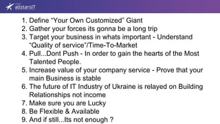 1. Define “Your Own Customized” Giant
2. Gather your forces its gonna be a long trip
3. Target your business in whats important - Understand
“Quality of service”/Time-To-Market
4. Pull...Dont Push - In order to gain the hearts of the Most
Talented People.
5. Increase value of your company service - Prove that your
main Business is stable
6. The future of IT Industry of Ukraine is relayed on Building
Relationships not income
7. Make sure you are Lucky
8. Be Flexible & Available
9. And if still...Its not enough ?
 