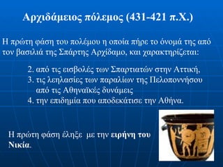 Αρχιδάμειος πόλεμος (431-421 π.Χ.)   Η πρώτη φάση του πολέμου η οποία πήρε το όνομά της από τον βασιλιά της Σπάρτης Αρχίδαμο, και χαρακτηρίζεται : από τις εισβολές των Σπαρτιατών στην Αττική,  τις λεηλασίες των παραλίων της Πελοποννήσου από τις Αθηναϊκές δυνάμεις  την επιδημία που αποδεκάτισε την Αθήνα. Η πρώτη φάση έληξε  με την  ειρήνη του Νικία . 