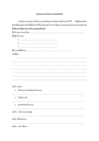 รูปแบบรายงานโครงงาȨอมพิวเตอร์

         การเขียนรายงานผลการทาโครงงาȨอมพิวเตอร์ จะมีรูปแบบที่กาหนดไว้ให้ ซึ่งผูเ้ รี ยนจะต้อง
จัดทาเป็ นรู ปเล่มตามหัวข้อที่กาหนดไว้ในรู ปแบบเค้าโครงการเขียนรายงานผลการทาโครงงาȨอมพิวเตอร์
เค้าโครงการเขียนรายงานโครงงาȨอมพิวเตอร์
ชื่อโครงงาน (ภาษาไทย)………………………………………………………………………………...
ชื่อผูทาโครงงาน
      ้
         1. ……………………………………………………..
         2. ……………………………………………………..
         3. ……………………………………………………..
ชื่ออาจารย์ที่ปรึ กษา …………………………………………..…………………….
บทคัดย่อ
         ………………………………………………………………………………………………………
………………………………………………………………………………………………………………..
………………………………………………………………………………………………………………..
………………………………………………………………………………………………………………..
………………………………………………………………………………………………………………..
………………………………………………………………………………………………………………..
………………………………………………………………………………………………………………..

บทที่ 1 บทนา
    ที่มาและความสาคัญของโครงงาน

……………………………………………………………………………………………………………
    วัตถุประสงค์

……………………………………………………………………………………………………………
    ขอบเขตของโครงงาน

……………………………………………………………………………………………………………
บทที่ 2 หลักการและทฤษฎี
……………………………………………………………………………………………………………
บทที่ 3 วิธีดาเนินการ
……………………………………………………………………………………………………………
บทที่ 4 ผลการศึกษา
 