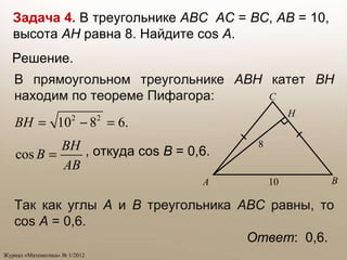Ответ :  0,6. Задача 4.   В треугольнике  ABC   AC  =  BC ,  AB  =   10, высота  AH   равна 8. Найдите  cos   A . В прямоугольном треугольнике  ABH  катет  BH  находим по теореме Пифагора: , откуда  cos   B   = 0,6.  Так как углы  A  и  B  треугольника  ABC  равны, то  cos   A   = 0,6. Решение.  