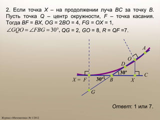 Ответ : 1 или 7. 2. Если точка  X –  на продолжении луча  BC  за точку  B . Пусть точка  Q  – центр окружности,  F  –  точка касания. Тогда  BF   =   BX ,  OG   =   2 BO   =   4,   FG = OX =   1 ,     QG  = 2 ,   GO  = 8,  R  =  QF  =7.  D B A C O X = F X G 