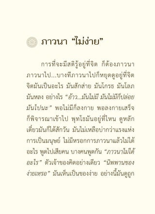ภาวนา	“ไม่ง่าย”
         การที่ จ ะมี ส ติ รู้ อ ยู่ ที่ จิ ต ก็ ต้ อ งภาวนา
ภาวนาไป...บางที ภ าวนาไปก็ ห ยุ ด ดู อ ยู่ ที่ จิ ต
จิตมันเป็นอะไร มันสักส่าย มันโกรธ มันโลภ
มันหลง อย่างไร “อ้าว...มันไม่มี
 มันไม่มีก็ปล่อย
มั น ไปนะ” พอไม่ มี ก็ ล งกาย พอลงกายเสร็ จ
ก็ พิ จ ารณาเข้ า ไป พุ ท โธมั น อยู่ ที่ ไ หน ดู ห ลั ก
เดี๋ยวมันก็ได้สักวัน มันไม่เหลือบ่ากว่าแรงแห่ง
การเป็นมนุษย์ ไม่มีหรอกการภาวนาแล้วไม่ได้
อะไร พูดไปเสียคน บางคนพูดกัน “ภาวนาไม่ได้
อะไร” ตัวเจ้าของคิดอย่างเดียว “นิพพานของ
ง่ายเหรอ” มันเห็นเป็นของง่าย อย่างนี้มันดูถูก

                         [ 11 ]
 