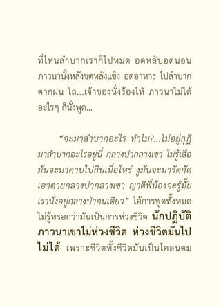 ที่ ไ หนลำบากเราก็ ไ ปหมด อดหลั บ อดนอน
ภาวนานั่งหลังขดหลังแข็ง อดอาหาร ไปลำบาก
ตากฝน
 โถ...เจ้ า ของนั่ ง ร้ อ งไห้ ภาวนาไม่ ไ ด้
อะไรๆ ก็นั่งพูด...


 “จะมาลำบากอะไร
 ทำไม?...ไม่ อ ยู่ กุ ฏิ

มาลำบากอะไรอยู่นี่
 กลางป่ากลางเขา
 ไม่รู้เสือ
มั น จะมาคาบไปกิ น เมื่ อ ไหร่
 งู มั น จะมารั ด กั ด
เอาตายกลางป่ า กลางเขา
 ญาติพี่น้องจะรู้มั๊ย
เรานั่งอยู่กลางป่าคนเดียว” ไอ้การพูดทั้งหมด
ไม่รู้หรอกว่ามันเป็นการห่วงชีวิต นักปฏิบัติ
ภาวนาเขาไม่ห่วงชีวิต ห่วงชีวิตมันไป
ไม่ ไ ด้ เพราะชี วิ ต ทั้ ง ชี วิ ต มั น เป็ น โคลนตม

                      [ 13 ]
 