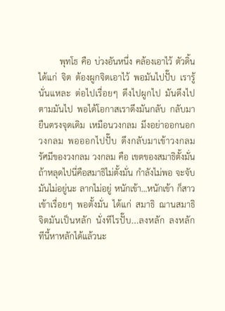 พุทโธ คือ บ่วงอันหนึง คล้องเอาไว้ ตัวดิน
                                      ่                 ้
ได้แก่ จิต ต้องผูกจิตเอาไว้ พอมันไปปั๊บ เรารู้
นั่นแหละ ต่อไปเรื่อยๆ ดึงไปผูกไป มันดึงไป
ตามมันไป พอได้โอกาสเราดึงมันกลับ กลับมา
ยืนตรงจุดเดิม เหมือนวงกลม มึงอย่าออกนอก
วงกลม พอออกไปปั๊ บ ดึ ง กลั บ มาเข้ า วงกลม
รัศมีของวงกลม วงกลม คือ เขตของสมาธิตั้งมั่น
ถ้าหลุดไปนี่คือสมาธิไม่ตั้งมั่น กำลังไม่พอ จะจับ
มันไม่อยูนะ ลากไม่อยู่ หนักเข้า...หนักเข้า ก็สาว
            ่
เข้าเรื่อยๆ พอตั้งมั่น ได้แก่ สมาธิ ฌานสมาธิ
จิ ต มั น เป็ น หลั ก นั่ ง ที ไรปั๊ บ ...ลงหลั ก ลงหลั ก
ทีนี้หาหลักได้แล้วนะ


                        [ 2 ]
 