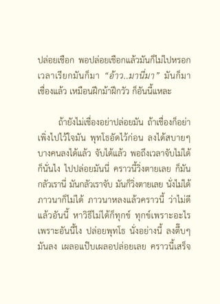 ปล่อยเชือก พอปล่อยเชือกแล้วมันก็ไม่ไปหรอก
เวลาเรี ย กมั น ก็ ม า “อ้ า ว..มานี่ ม า” มั น ก็ ม า
เชื่องแล้ว เหมือนฝึกม้าฝึกวัว ก็อันนี้แหละ

       ถ้ายังไม่เชื่องอย่าปล่อยมัน ถ้าเชื่องก็อย่า
เพิ่งไปไว้ใจมัน พุทโธอัดไว้ก่อน ลงได้สบายๆ
บางคนลงได้แล้ว จับได้แล้ว พอถึงเวลาจับไม่ได้
ก็นั่นไง ไปปล่อยมันนี่ คราวนี้วิ่งตายเลย ก็มัน
กลัวเรานี่ มันกลัวเราจับ มันก็วงตายเลย นังไม่ได้
                               ิ่           ่
ภาวนาก็ไม่ได้ ภาวนาหลงแล้วคราวนี้ ว่าไม่ดี
แล้วอันนี้ หาวิธีไม่ได้ก็ทุกข์ ทุกข์เพราะอะไร
เพราะอันนี้ไง ปล่อยพุทโธ นั่งอย่างนี้ ลงตึ๊บๆ
มันลง เผลอแป๊บเผลอปล่อยเลย คราวนี้เสร็จ

                      [ 2 ]
 