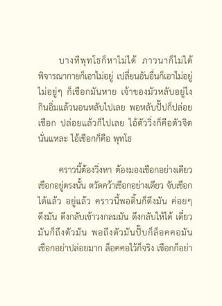 บางที พุ ท โธก็ ห าไม่ ไ ด้ ภาวนาก็ ไ ม่ ไ ด้
พิจารณากายก็เอาไม่อยู่ เปลียนอันอืนก็เอาไม่อยู่
                                 ่     ่
ไม่อ ยู่ ๆ ก็ เชื อ กมันหาย เจ้าของมัวหลับอยู่ไง
กินอิ่มแล้วนอนหลับไปเลย พอหลับปั๊ปก็ปล่อย
เชือ ก ปล่ อ ยแล้ วก็ไปเลย ไอ้ตัววิ่งก็คือตัวจิต
นั่นแหละ ไอ้เชือกก็คือ พุทโธ

         คราวนีตองวิงหา ต้องมองเชือกอย่างเดียว
                     ้้ ่
เชือกอยูตรงนัน ตวัดคว้าเชือกอย่างเดียว จับเชือก
            ่ ้
ได้แล้ว อยู่แล้ว คราวนี้พอดิ้นก็ดึงมัน ค่อยๆ
ดึงมัน ดึงกลับเข้าวงกลมมัน ดึงกลับให้ได้ เดี๋ยว
มั น ก็ ถึ ง ตั ว มั น พอถึ ง ตั ว มั น ปั๊ บ ก็ ล็ อ คคอมั น
เชือกอย่าปล่อยมาก ล็อคคอไว้ก็จริง เชือกก็อย่า

                         [ 31 ]
 
