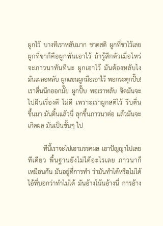 ผูกไว้ บางทีเราหลับมาก ขาดสติ ผูกทีขาไว้เลย             ่
ผู ก ที่ ข าก็ คื อ ผู ก พั น เอาไว้ ถ้ า รู้ สึ ก ตั ว เมื่ อ ไหร่
จะภาวนาทั น ที น ะ ผู ก เอาไว้ มั น ต้ อ งหลั บ ไง
มันเผลอหลับ ผูกแขนผูกมือเอาไว้ พอกระตุกปับ!                      ๊
เราตื่นนึกออกมั๊ย ผูกปั๊บ พอเราหลับ จิตมันจะ
ไปฝั น เรื่ อ งดี ไม่ ดี เพราะเราผู ก สติ ไว้ รี บ ตื่ น
ขึ้นมา มันดิ้นแล้วนี่ ลุกขึ้นภาวนาต่อ แล้วมันจะ
เกิดผล มันเป็นขั้นๆ ไป

          ทีนเี้ ราจะไปเอามรรคผล เอาปัญญาไปเลย
ที เ ดี ย ว พื้ น ฐานยั ง ไม่ ไ ด้ อ ะไรเลย ภาวนาก็
เหมือนกัน มันอยู่ที่การทำ ว่ามันทำได้หรือไม่ได้
ไอ้ที่บอกว่าทำไม่ได้ มันอ้างโน้นอ้างนี่ การอ้าง

                            [ 33 ]
 