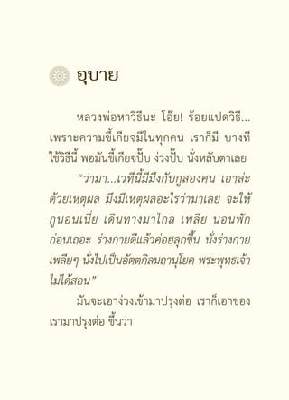 อุบาย	


        หลวงพ่ อ หาวิ ธี น ะ โอ๊ ย ! ร้ อ ยแปดวิ ธี . ..
เพราะความขึ้ เ กี ย จมี ใ นทุ ก คน เราก็ มี บางที
ใช้วิธีนี้ พอมันขี้เกียจปั๊บ ง่วงปั๊บ นั่งหลับตาเลย
        “ว่ ามา...เวทีนี้มีมึงกับกูสองคน
 เอาล่ะ
ด้วยเหตุผล
 มึงมีเหตุผลอะไรว่ามาเลย
 จะให้
กู น อนเนี่ ย
 เดิ น ทางมาไกล
 เพลี ย
 นอนพั ก
ก่อนเถอะ
 ร่างกายดีแล้วค่อยลุกขึ้น
 นั่งร่างกาย
เพลียๆ
นังไปเป็นอัตตกิลมถานุโยค
พระพุทธเจ้า
            ่
ไม่ได้สอน”

        มันจะเอาง่วงเข้ามาปรุงต่อ เราก็เอาของ
เรามาปรุงต่อ ขึ้นว่า

                       [ 43 ]
 