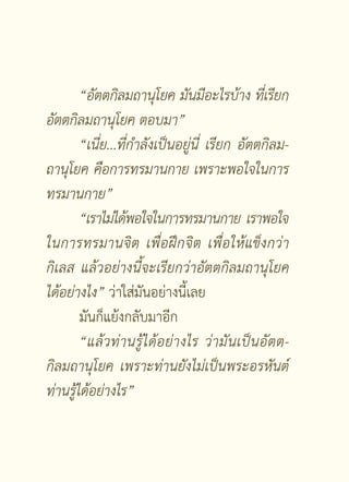 “อัตตกิลมถานุโยค
มันมีอะไรบ้าง
ที่เรียก
อัตตกิลมถานุโยค
ตอบมา”
        “เนี่ย...ที่กำลังเป็นอยู่นี่
 เรียก
 อัตตกิลม-
ถานุโยค
คือการทรมานกาย
เพราะพอใจในการ
ทรมานกาย”
        “เราไม่ได้พอใจในการทรมานกาย
เราพอใจ
ในการทรมานจิ ต
 เพื่อฝึกจิต
 เพื่อให้แข็งกว่า
กิเลส
 แล้วอย่างนี้จะเรียกว่าอัตตกิลมถานุโยค
ได้อย่างไง” ว่าใส่มันอย่างนี้เลย
        มันก็แย้งกลับมาอีก
        “แล้ ว ท่ า นรู้ ไ ด้ อ ย่ างไร
 ว่ า มั น เป็ น อั ต ต-
                                                                
กิลมถานุโยค
 เพราะท่านยังไม่เป็นพระอรหันต์
ท่านรู้ได้อย่างไร”


                           [ 44 ]
 