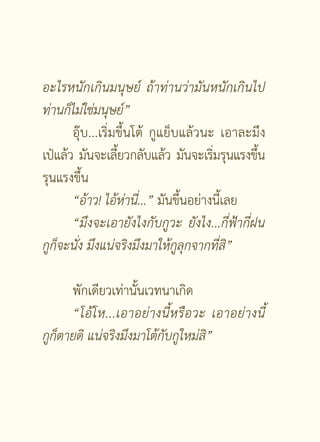อะไรหนักเกินมนุษย์
 ถ้าท่านว่ามันหนักเกินไป
ท่านก็ไม่ใช่มนุษย์”


       อุ๊บ...เริ่มขึ้นโต้ กูแย็บแล้วนะ เอาละมึง
เป๋แล้ว มันจะเลียวกลับแล้ว มันจะเริมรุนแรงขึน
                   ้                    ่       ้
รุนแรงขึ้น
       “อ้าว!
ไอ้ห่านี่...” มันขึ้นอย่างนี้เลย
       “มึงจะเอายังไงกับกูวะ
 ยังไง...กี่ฟ้ากี่ฝน

กูก็จะนั่ง
มึงแน่จริงมึงมาให้กูลุกจากที่สิ”


       พักเดียวเท่านั้นเวทนาเกิด
       “โอ้ โ ห...เอาอย่างนี้หรือวะ
 เอาอย่างนี
  ้
กูก็ตายดิ
แน่จริงมึงมาโต้กับกูใหม่สิ”



                     [ 4 ]
 