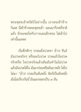 พระพุ ท ธเจ้ า ตรั ส ไว้ อ ย่ า งนั้ น เราเคยเข้ า ข้ า ง
กิเลส นี่เข้าข้างพระพุทธเจ้า นอนมากี่ภพกี่ชาติ
แล้ว ยังจะพอใจกับการนอนอีกหรอ ใส่เข้าไป
เท่านั้นแหละ

       เริ่มฮึกฮักๆ ปวดแข้งปวดขา อ้าว! ขันธ์
มันปวดจริงๆ หรืออะไรปวด ปวดแล้วใจปวด
จริงหรื อ ใจปวดจริงแล้วเดิมมันทำไมไม่ปวด
แล้วมันปวดได้ไง มันมาก่อนหรือมันมาหลัง ไล่ไป
ไล่มา “อ้าว!
 ปวดเป็นอันหนึ่ง
 จิตก็เป็นอันหนึ่ง
มันไม่เกี่ยวกันนี่
มันแยกออกเป็น ๓ อัน




                        [ 4 ]
 