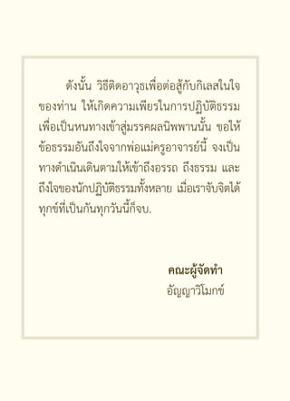 ดังนั้น วิธีติดอาวุธเพื่อต่อสู้กับกิเลสในใจ
ของท่าน ให้เกิดความเพียรในการปฏิบัติธรรม
เพื่อเป็นหนทางเข้าสู่มรรคผลนิพพานนั้น ขอให้
ข้อธรรมอันถึงใจจากพ่อแม่ครูอาจารย์นี้ จงเป็น
ทางดำเนินเดินตามให้เข้าถึงอรรถ ถึงธรรม และ
ถึงใจของนักปฏิบตธรรมทังหลาย เมือเราจับจิตได้
                    ัิ      ้           ่
ทุกข์ที่เป็นกันทุกวันนี้ก็จบ.


                                คณะผู้จัดทำ
                                อัญญาวิโมกข์
 