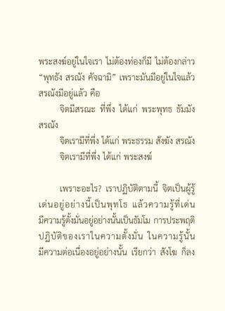 พระสงฆ์อยูในใจเรา ไม่ตองท่องก็มี ไม่ตองกล่าว
            ่              ้           ้
“พุทธัง สรณัง คัจฉามิ” เพราะมันมีอยูในใจแล้ว
                                     ่
สรณังมีอยู่แล้ว คือ
      จิตมีสรณะ ที่พึ่ง ได้แก่ พระพุทธ ธัมมัง
สรณัง
      จิตเรามีทพง ได้แก่ พระธรรม สังฆัง สรณัง
                ี่ ึ่
      จิตเรามีที่พึ่ง ได้แก่ พระสงฆ์

        เพราะอะไร? เราปฏิบัติตามนี้ จิตเป็นผู้รู้
เด่ น อยู่ อ ย่ า งนี้ เ ป็ น พุ ท โธ แล้ ว ความรู้ ที่ เ ด่ น
มีความรูตงมันอยูอย่างนันเป็นธัมโม การประพฤติ
           ้ ั้ ่ ่              ้
ปฏิ บั ติ ข องเราในความตั้ ง มั่ น ในความรู้ นั้ น
มีความต่อเนื่องอยู่อย่างนั้น เรียกว่า สังโฆ ก็ลง

                          [  ]
 