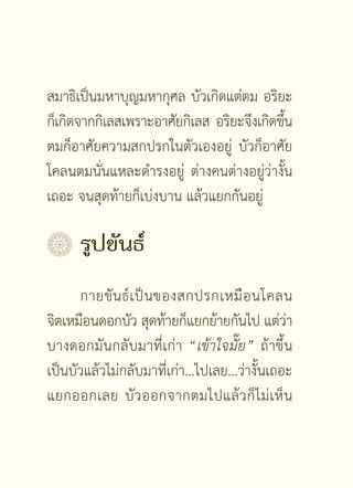 สมาธิเป็นมหาบุญมหากุศล บัวเกิดแต่ตม อริยะ
ก็เกิดจากกิเลสเพราะอาศัยกิเลส อริยะจึงเกิดขึน
                                            ้
ตมก็อาศัยความสกปรกในตัวเองอยู่ บัวก็อาศัย
โคลนตมนั่นแหละดำรงอยู่ ต่างคนต่างอยู่ว่างั้น
เถอะ จนสุดท้ายก็เบ่งบาน แล้วแยกกันอยู่

	 รูปขันธ์
      กายขั น ธ์ เ ป็ น ของสกปรกเหมื อ นโคลน
จิตเหมือนดอกบัว สุดท้ายก็แยกย้ายกันไป แต่วา     ่
บางดอกมันกลับมาที่เก่า “เข้าใจมั๊ย” ถ้าขึ้น
เป็นบัวแล้วไม่กลับมาที่เก่า...ไปเลย...ว่างั้นเถอะ
แยกออกเลย บั ว ออกจากตมไปแล้ ว ก็ ไ ม่ เ ห็ น

                     []
 