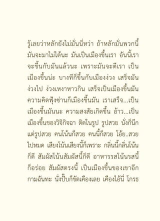 รู้เลยว่าหลักยังไม่มั่นนี่หว่า ถ้าหลักมั่นพวกนี้
มันจะมาไม่ได้นะ มันเป็นเมืองขึ้นเรา อันนี้เรา
จะขึ้ น กั บ มั น แล้ ว นะ เพราะมั น จะตี เรา เป็ น
เมื อ งขึ้ น น่ ะ บางที ก็ ขึ้ น กั บ เมื อ งง่ ว ง เสร็ จ มั น
ง่วงไป ง่วงเหงาหาวกิน เสร็จเป็นเมืองขึ้นมัน
ความคิดฟุ้งซ่านก็เมืองขึ้นมัน เราเสร็จ...เป็น
เมืองขึ้นมันนะ ความสงสัยเกิดขึ้น อ้าว...เป็น
เมืองขึ้นของวิจิกิจฉา ติดในรูป รูปสวย นั่งก็นึก
แต่รูปสวย คนโน้นก็สวย คนนี้ก็สวย โอ้ย..สวย
ไปหมด เสียงโน้นเสียงนีกเ็ พราะ กลินนีกลินโน้น
                                ้                ่ ้ ่
ก็ดี สัมผัสโน้นสัมผัสนี้ก็ดี อาหารรสโน้นรสนี้
ก็อ ร่ อ ย สั ม ผั ส ตรงนี้ เป็นเมืองขึ้นของเขาอีก
กามฉันทะ นั่งปั๊บก็ขัดเคืองเลย เคืองไอ้นี่ โกรธ

                          [  ]
 