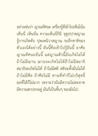 อย่างเช่นว่า ญาณทัศนะ เครืองรูทเี่ ข้าไปเห็นโน้น
                                       ่ ้
เห็นนี่ เห็นนั่น ความเห็นนี่ก็มี จุตูปปาตญาณ
รู้การเกิดดับ ปุพเพนิวาสญาณ ระลึกชาติของ
ตั ว เองได้ อ ย่ า งนี้ อั น นี้ คื อ เข้ า ไปรู้ อั น นี้ อาศั ย
ญาณทั ศ นะอั น นี้ แต่ ญ าณตั ว นี้ มั น เกิ ด ไม่ ไ ด้
ถ้ า ไม่ มี ฌ าน ฌานจะเกิ ด ไม่ ไ ด้ ถ้ า ไม่ มี ส มาธิ
สมาธิจะเกิดไม่ได้ ถ้าไม่มีสติ สติจะตั้งมั่นไม่ได้
ถ้ า ไม่ มี ศี ล ถ้ า ศี ล ไม่ มี ทานที่ ท ำก็ ไ ม่ บ ริ สุ ท ธิ์
ผลที่ได้ก็ไม่มาก เพราะว่ามันมีความไม่สะอาด
มีความสกปรกอยู่ มันก็เป็นขั้นๆ ของมันไป




                           [  ]
 