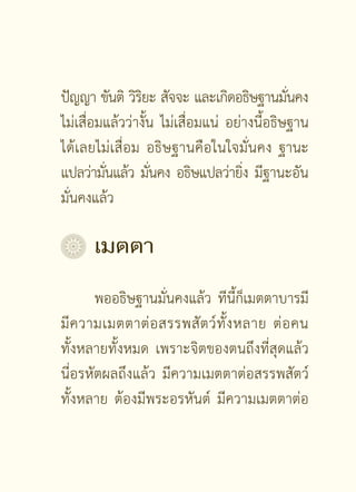 ปัญญา ขันติ วิรยะ สัจจะ และเกิดอธิษฐานมันคง
                ิ                             ่
ไม่เสื่อมแล้วว่างั้น ไม่เสื่อมแน่ อย่างนี้อธิษฐาน
ได้เลยไม่เสื่อม อธิษฐานคือในใจมั่นคง ฐานะ
แปลว่ามันแล้ว มันคง อธิษแปลว่ายิง มีฐานะอัน
         ่         ่                 ่
มั่นคงแล้ว

	 เมตตา
       พออธิษฐานมั่นคงแล้ว ทีนี้ก็เมตตาบารมี
มี ค วามเมตตาต่ อ สรรพสั ต ว์ ทั้ ง หลาย ต่ อ คน
ทั้งหลายทั้งหมด เพราะจิตของตนถึงที่สุดแล้ว
นี่อรหัตผลถึงแล้ว มีความเมตตาต่อสรรพสัตว์
ทั้งหลาย ต้องมีพระอรหันต์ มีความเมตตาต่อ

                    [  ]
 