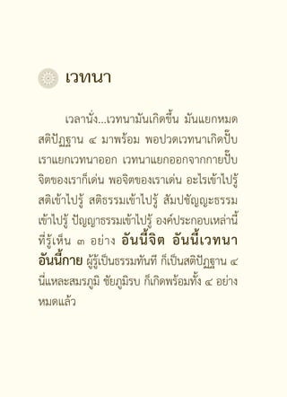 เวทนา
             เวลานั่ง...เวทนามันเกิดขึ้น มันแยกหมด
สติปัฏฐาน ๔ มาพร้อม พอปวดเวทนาเกิดปั๊บ
เราแยกเวทนาออก เวทนาแยกออกจากกายปั๊บ
จิตของเราก็เด่น พอจิตของเราเด่น อะไรเข้าไปรู้
สติเข้าไปรู้ สติธรรมเข้าไปรู้ สัมปชัญญะธรรม
เข้าไปรู้ ปัญญาธรรมเข้าไปรู้ องค์ประกอบเหล่านี้
ที่ รู้ เ ห็ น ๓ อย่ า ง อั น นี้ จิ ต อั น นี้ เ วทนา
อันนีกาย ผูรเู้ ป็นธรรมทันที ก็เป็นสติปฏฐาน ๔
           ้      ้                              ั
นีแหละสมรภูมิ ชัยภูมรบ ก็เกิดพร้อมทัง ๔ อย่าง
  ่                         ิ                ้
หมดแล้ว


                       []
 