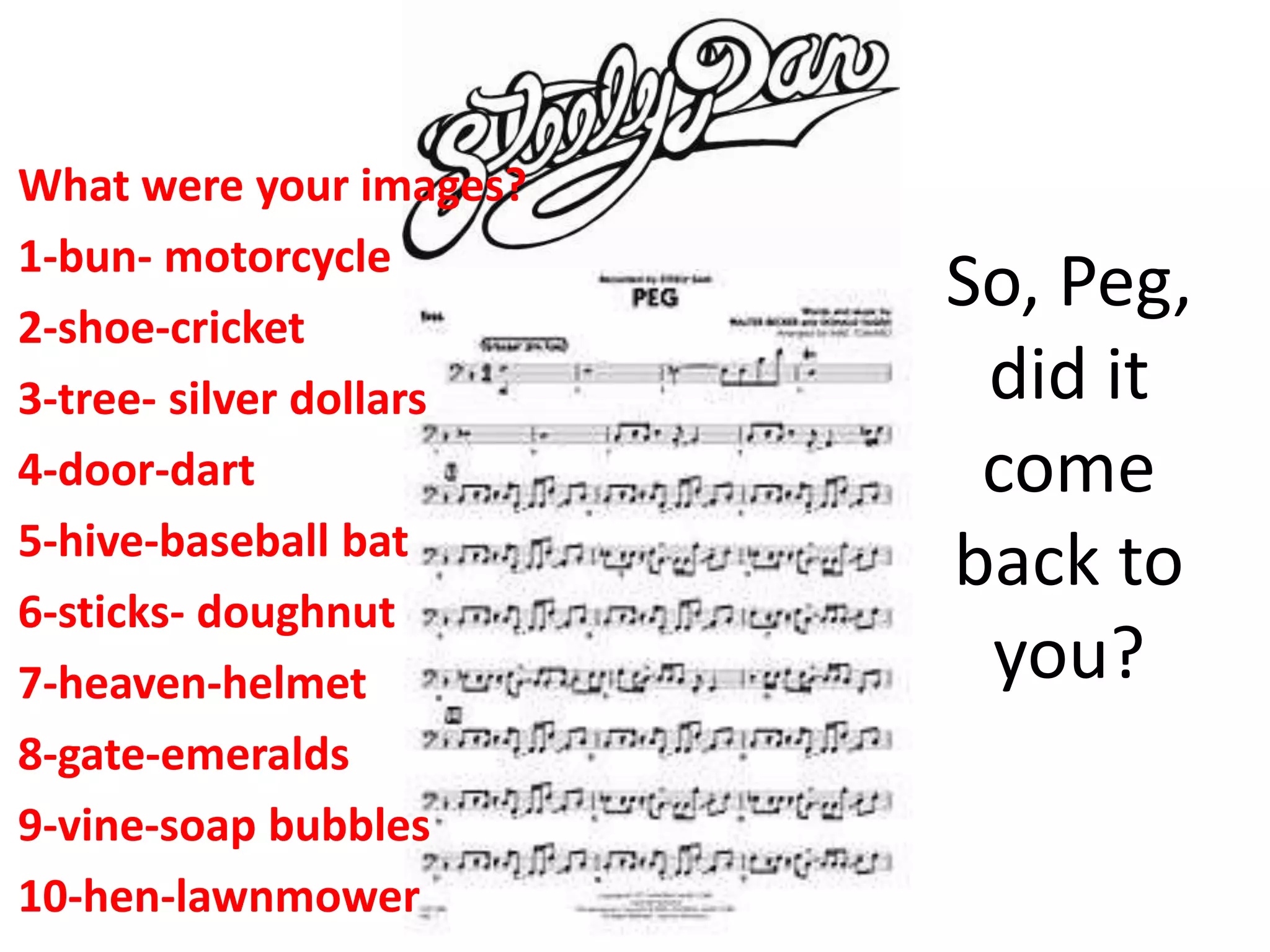 So, Peg,
did it
come
back to
you?
What were your images?
1-bun- motorcycle
2-shoe-cricket
3-tree- silver dollars
4-door-dart
5-hive-baseball bat
6-sticks- doughnut
7-heaven-helmet
8-gate-emeralds
9-vine-soap bubbles
10-hen-lawnmower
 