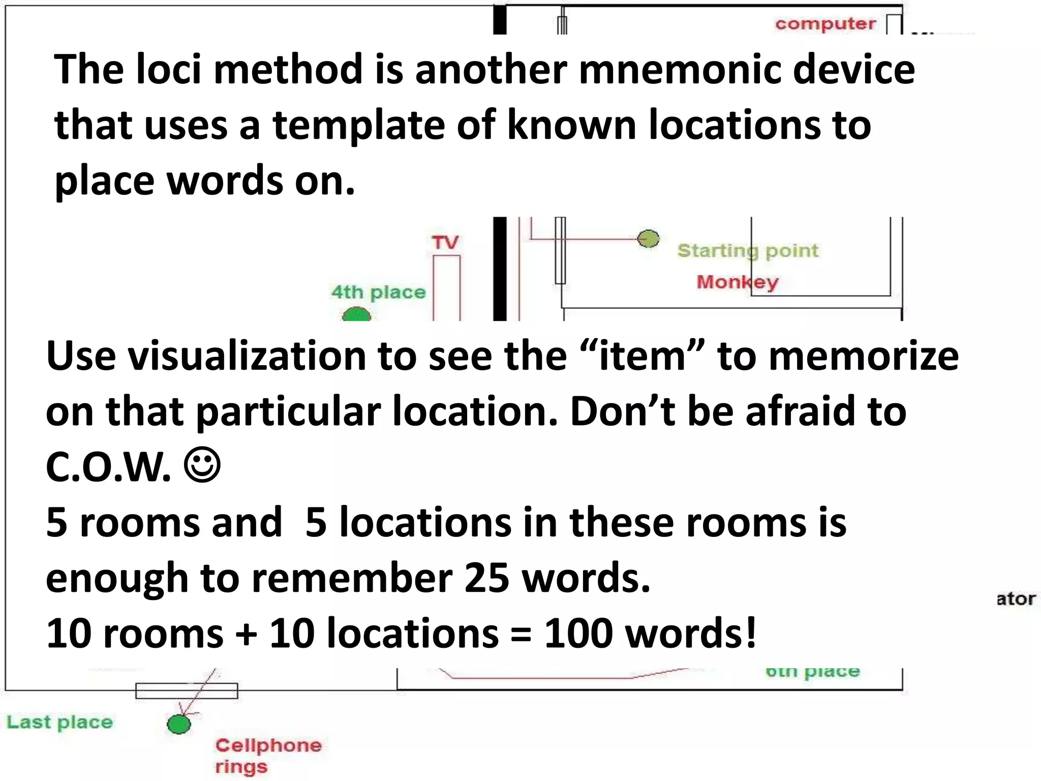 The Loci Method.
The loci method is another mnemonic device
that uses a template of known locations to
place words on.
Use visualization to see the “item” to memorize
on that particular location. Don’t be afraid to
C.O.W. 
5 rooms and 5 locations in these rooms is
enough to remember 25 words.
10 rooms + 10 locations = 100 words!
 