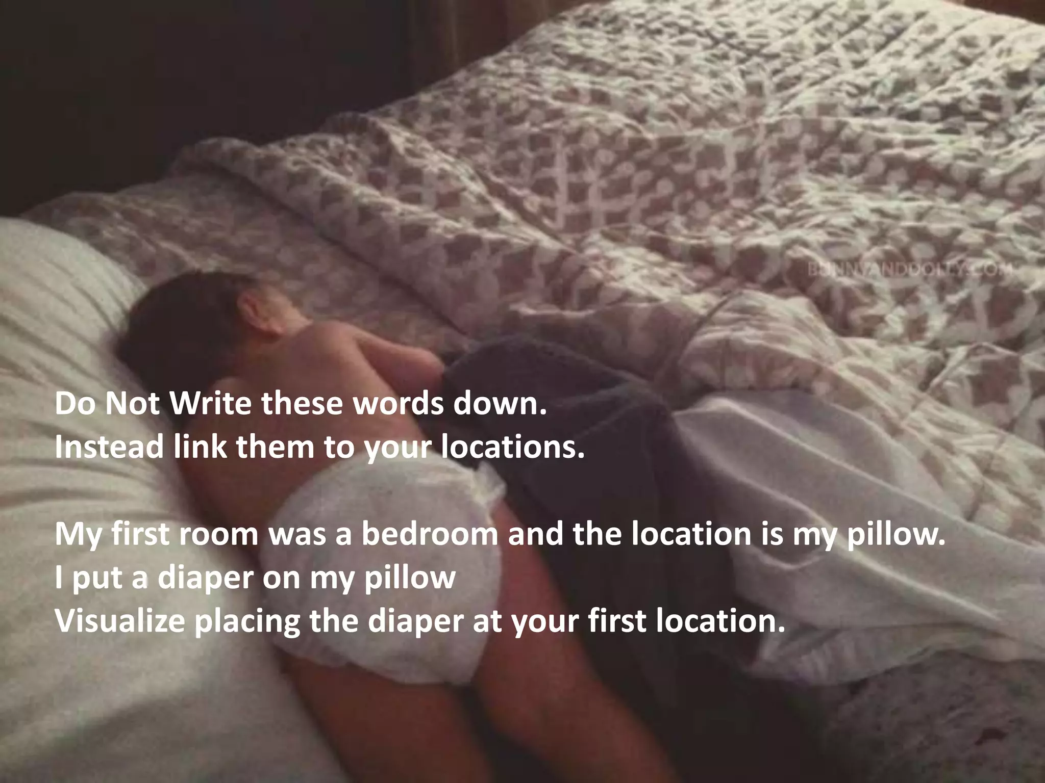 Do Not Write these words down.
Instead link them to your locations.
My first room was a bedroom and the location is my pillow.
I put a diaper on my pillow
Visualize placing the diaper at your first location.
 