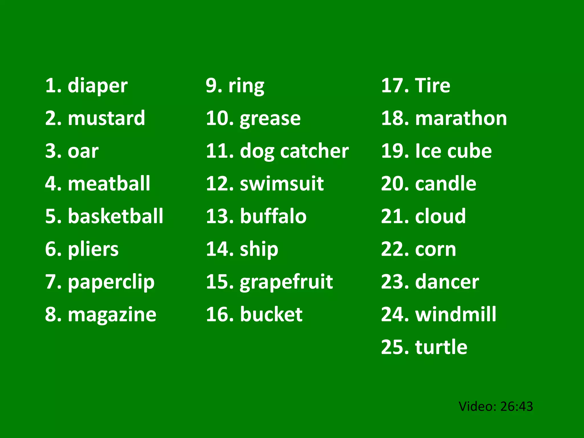 1. diaper
2. mustard
3. oar
4. meatball
5. basketball
6. pliers
7. paperclip
8. magazine
9. ring
10. grease
11. dog catcher
12. swimsuit
13. buffalo
14. ship
15. grapefruit
16. bucket
17. Tire
18. marathon
19. Ice cube
20. candle
21. cloud
22. corn
23. dancer
24. windmill
25. turtle
Video: 26:43
 