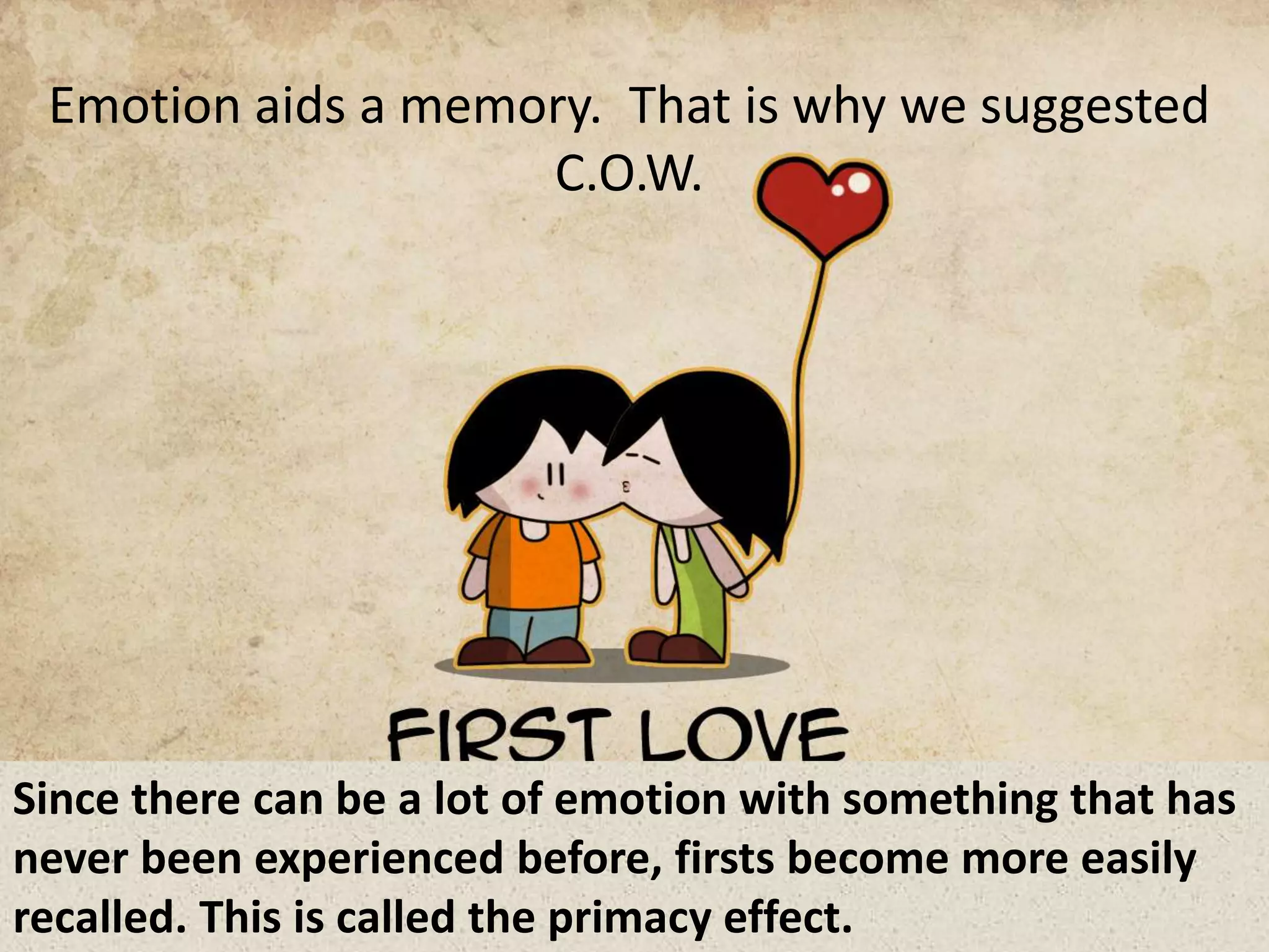 Emotion aids a memory. That is why we suggested
C.O.W.
Since there can be a lot of emotion with something that has
never been experienced before, firsts become more easily
recalled. This is called the primacy effect.
 