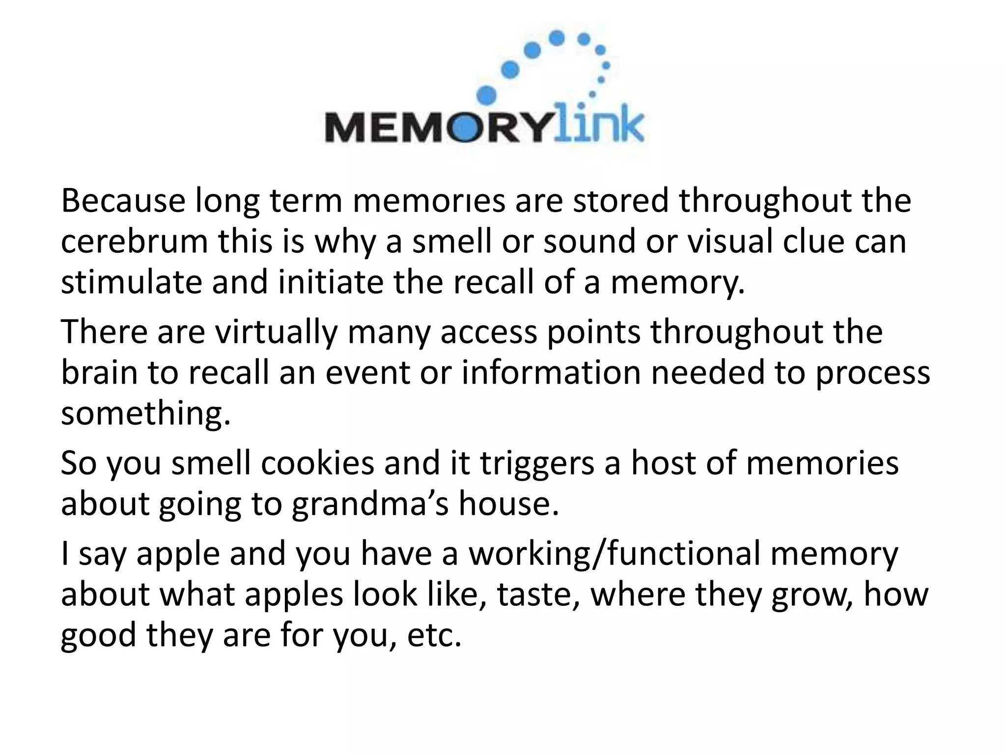 Because long term memories are stored throughout the
cerebrum this is why a smell or sound or visual clue can
stimulate and initiate the recall of a memory.
There are virtually many access points throughout the
brain to recall an event or information needed to process
something.
So you smell cookies and it triggers a host of memories
about going to grandma’s house.
I say apple and you have a working/functional memory
about what apples look like, taste, where they grow, how
good they are for you, etc.
 