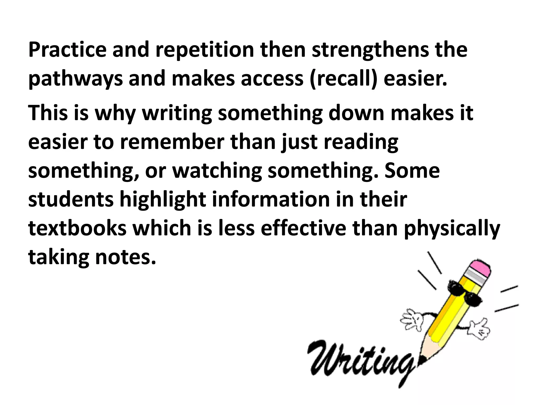 Practice and repetition then strengthens the
pathways and makes access (recall) easier.
This is why writing something down makes it
easier to remember than just reading
something, or watching something. Some
students highlight information in their
textbooks which is less effective than physically
taking notes.
 