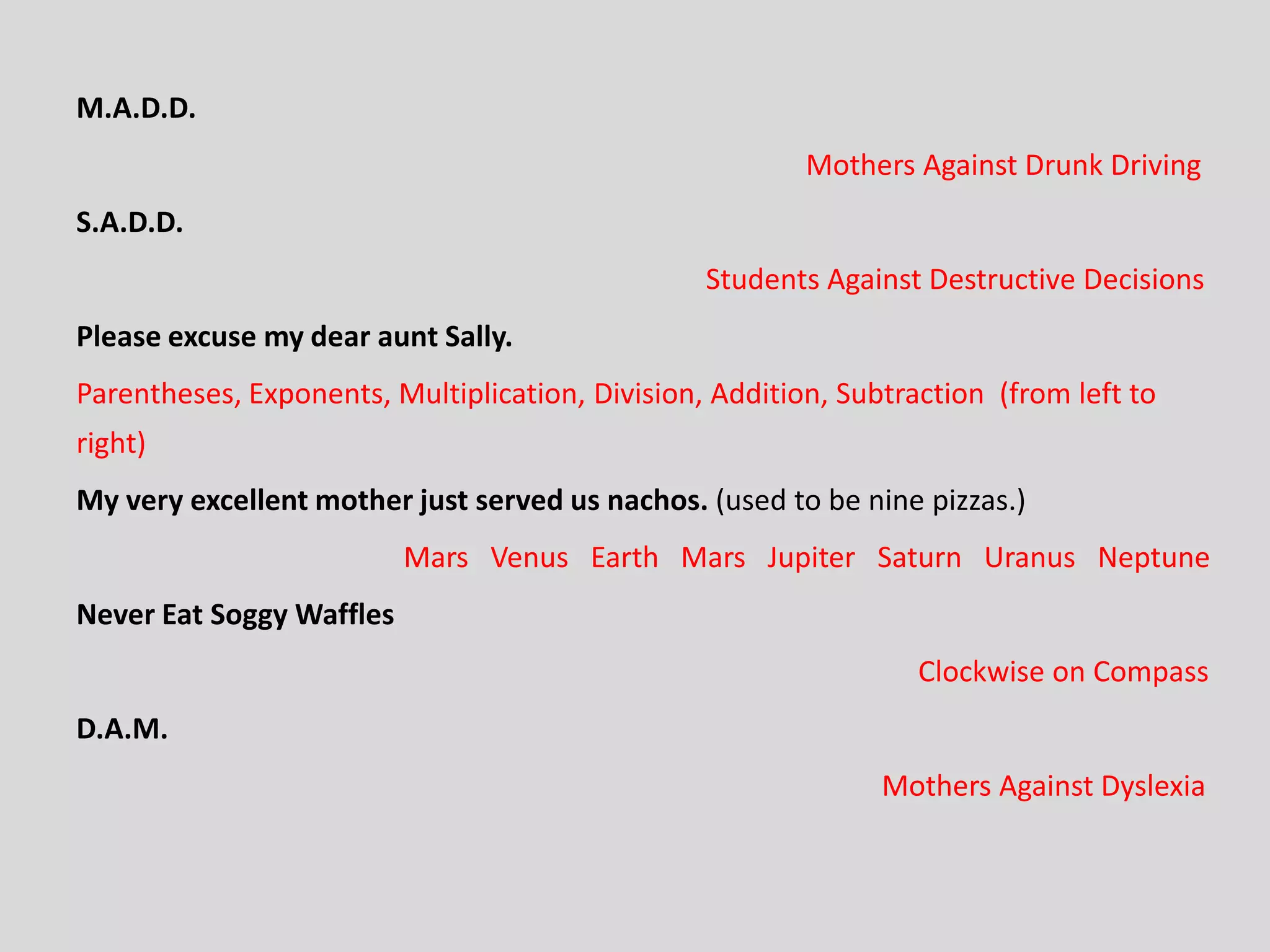 M.A.D.D.
Mothers Against Drunk Driving
S.A.D.D.
Students Against Destructive Decisions
Please excuse my dear aunt Sally.
Parentheses, Exponents, Multiplication, Division, Addition, Subtraction (from left to
right)
My very excellent mother just served us nachos. (used to be nine pizzas.)
Mars Venus Earth Mars Jupiter Saturn Uranus Neptune
Never Eat Soggy Waffles
Clockwise on Compass
D.A.M.
Mothers Against Dyslexia
 